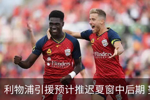 利物浦引援预计推迟夏窗中后期 努涅斯和萨拉赫都不可能回归
