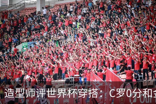 造型师评世界杯穿搭：C罗0分&金钱买不到好品味，梅西、安帅8分